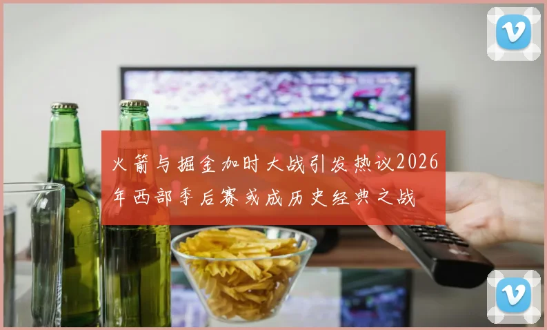 火箭与掘金加时大战引发热议2026年西部季后赛或成历史经典之战