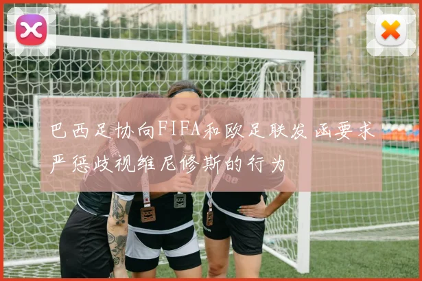 巴西足协向FIFA和欧足联发函要求严惩歧视维尼修斯的行为
