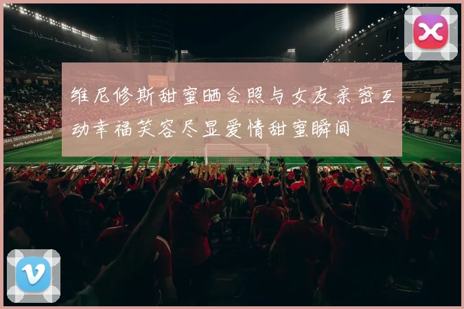 维尼修斯甜蜜晒合照与女友亲密互动幸福笑容尽显爱情甜蜜瞬间