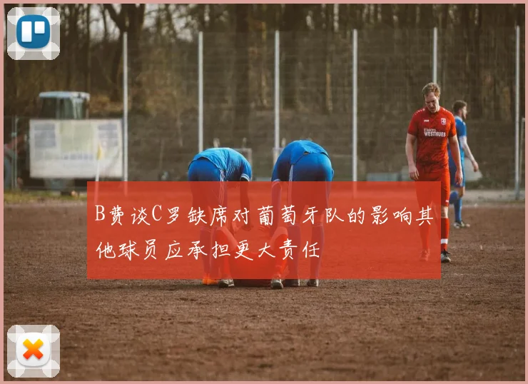 B费谈C罗缺席对葡萄牙队的影响其他球员应承担更大责任