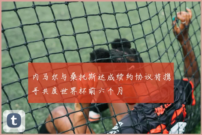 内马尔与桑托斯达成续约协议将携手共度世界杯前六个月