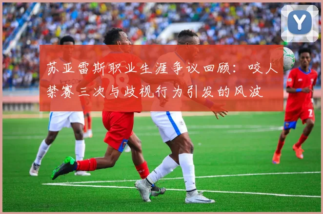 苏亚雷斯职业生涯争议回顾：咬人禁赛三次与歧视行为引发的风波