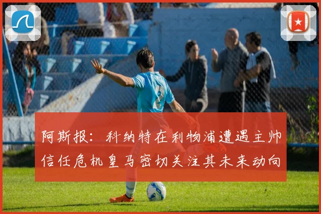 阿斯报：科纳特在利物浦遭遇主帅信任危机皇马密切关注其未来动向