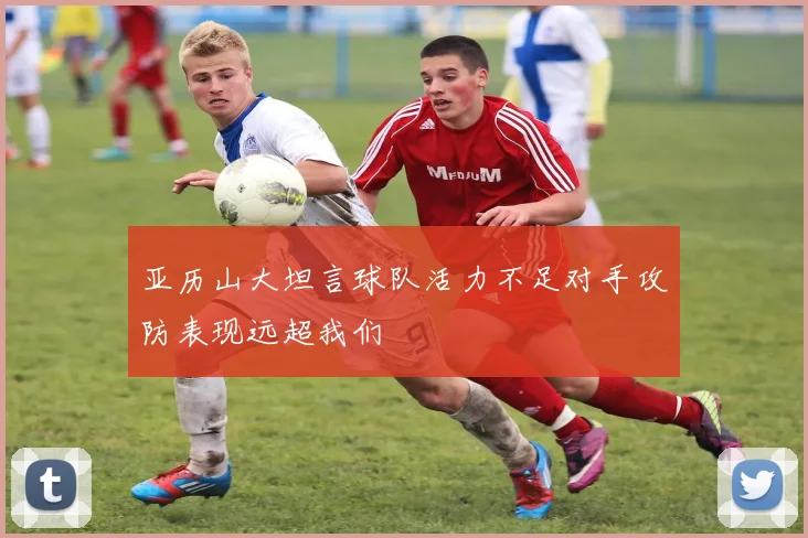 亚历山大坦言球队活力不足对手攻防表现远超我们