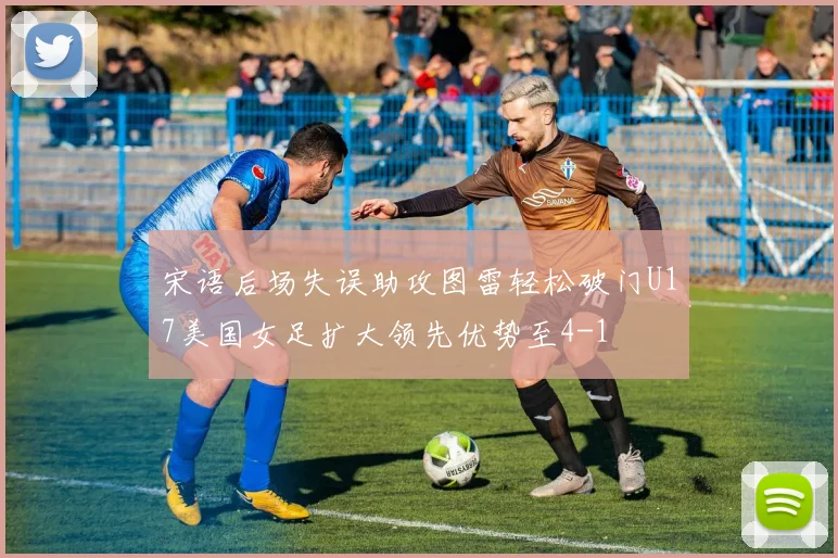 宋语后场失误助攻图雷轻松破门U17美国女足扩大领先优势至4-1