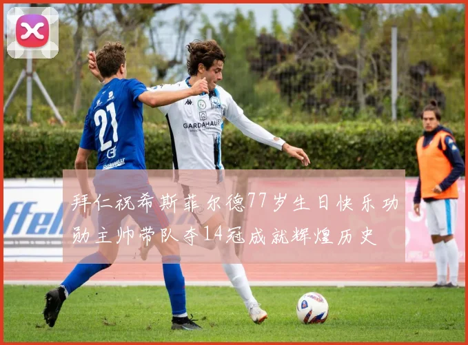 拜仁祝希斯菲尔德77岁生日快乐功勋主帅带队夺14冠成就辉煌历史