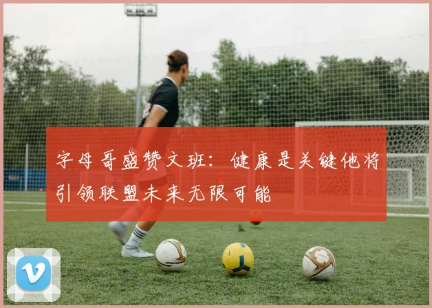 字母哥盛赞文班：健康是关键他将引领联盟未来无限可能