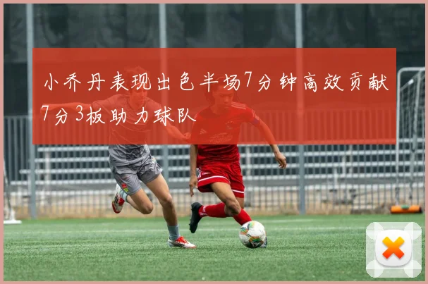 小乔丹表现出色半场7分钟高效贡献7分3板助力球队