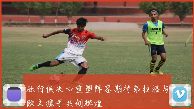 独行侠决心重塑阵容期待弗拉格与欧文携手共创辉煌