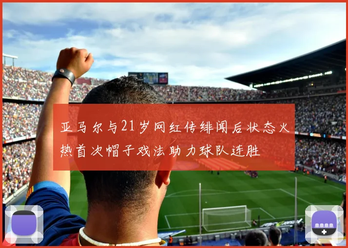 亚马尔与21岁网红传绯闻后状态火热首次帽子戏法助力球队连胜