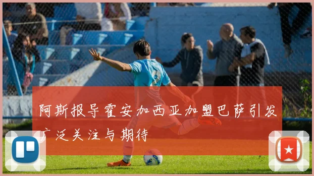阿斯报导霍安加西亚加盟巴萨引发广泛关注与期待