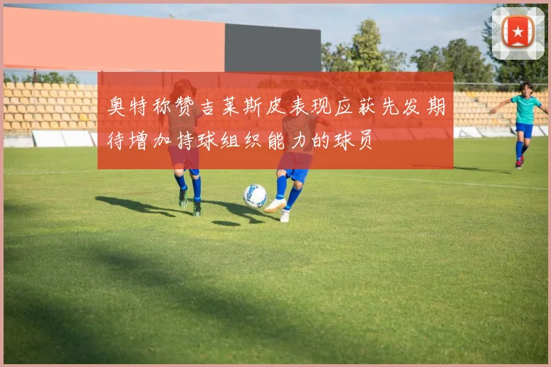 奥特称赞吉莱斯皮表现应获先发期待增加持球组织能力的球员