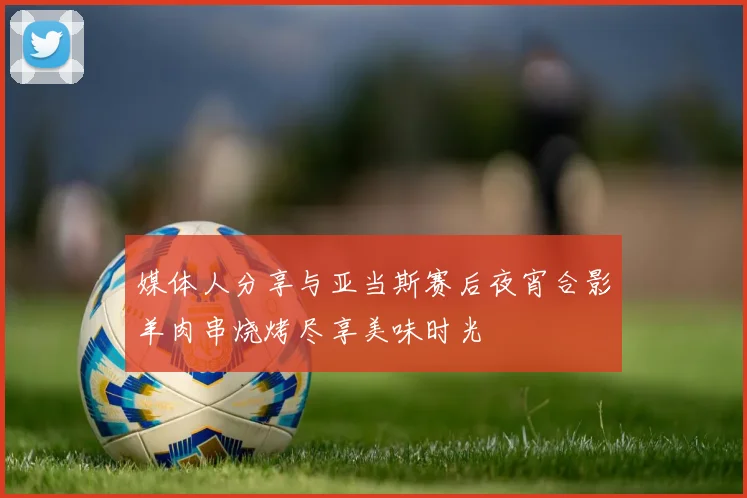 媒体人分享与亚当斯赛后夜宵合影羊肉串烧烤尽享美味时光