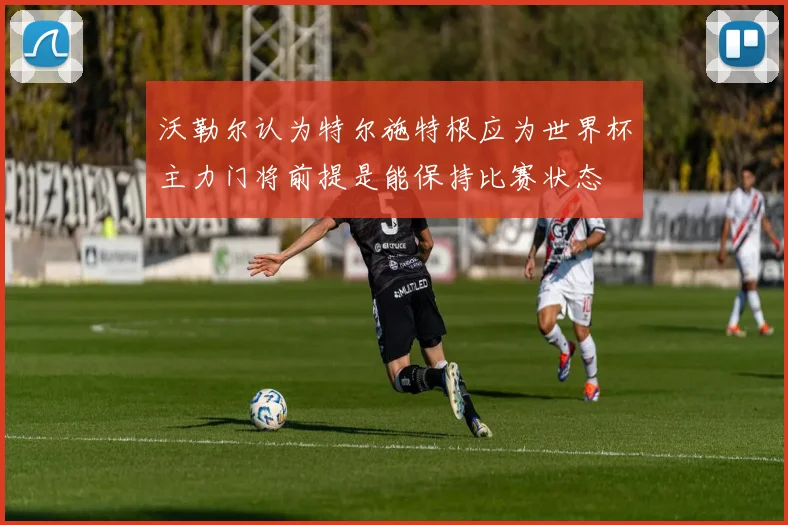 沃勒尔认为特尔施特根应为世界杯主力门将前提是能保持比赛状态