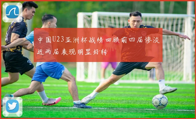 中国U23亚洲杯战绩回顾前四届惨淡近两届表现明显好转