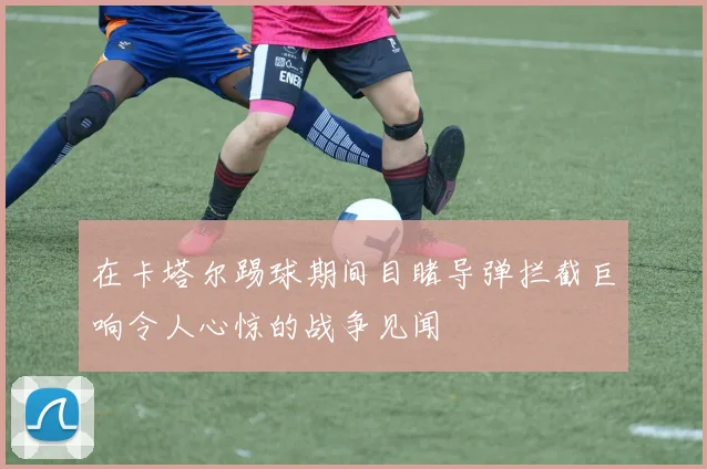 在卡塔尔踢球期间目睹导弹拦截巨响令人心惊的战争见闻