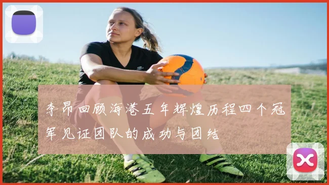 李昂回顾海港五年辉煌历程四个冠军见证团队的成功与团结