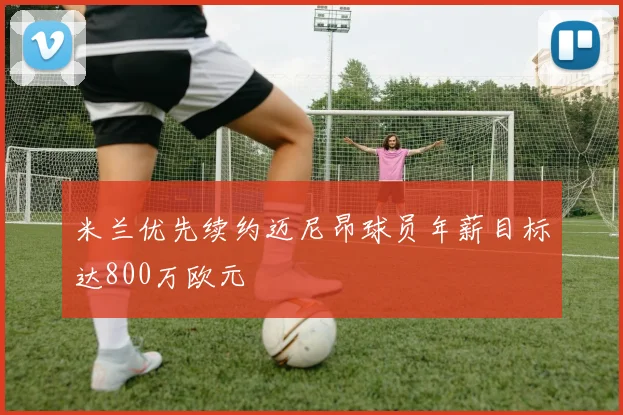 米兰优先续约迈尼昂球员年薪目标达800万欧元