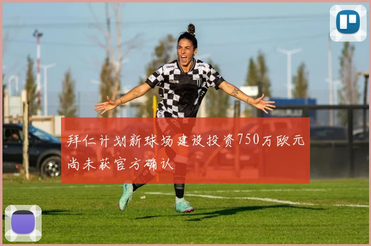 拜仁计划新球场建设投资750万欧元尚未获官方确认