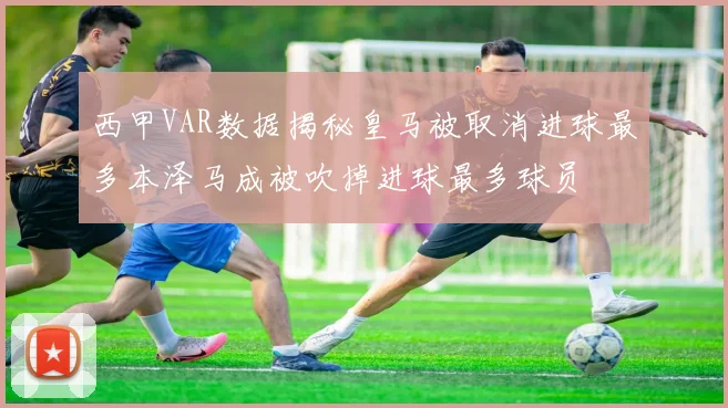 西甲VAR数据揭秘皇马被取消进球最多本泽马成被吹掉进球最多球员