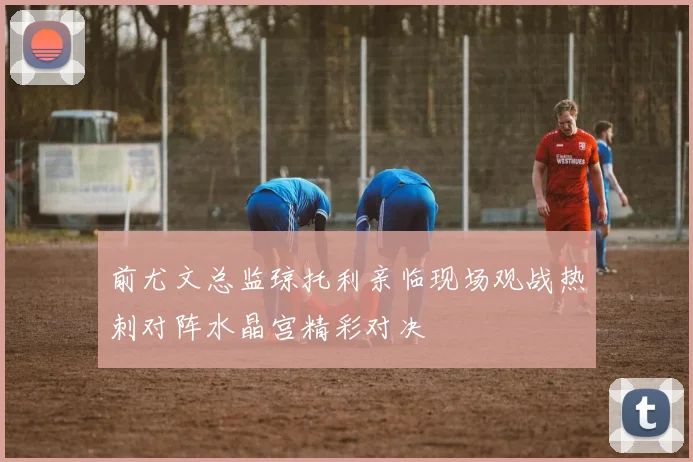 前尤文总监琼托利亲临现场观战热刺对阵水晶宫精彩对决