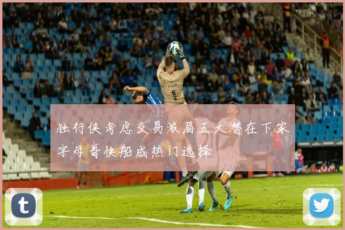 独行侠考虑交易浓眉五大潜在下家字母哥快船成热门选择