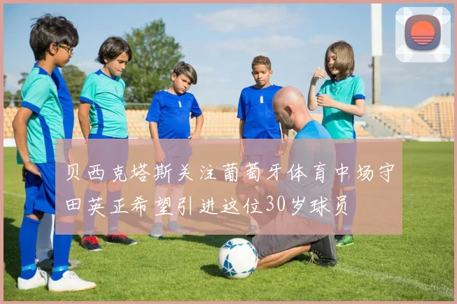 贝西克塔斯关注葡萄牙体育中场守田英正希望引进这位30岁球员